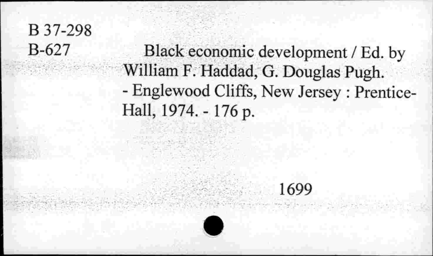 ﻿B 37-298
B-627
Black economic development / Ed. by William F. Haddad, G. Douglas Pugh.
- Englewood Cliffs, New Jersey : Prentice-Hall, 1974.- 176 p.
1699